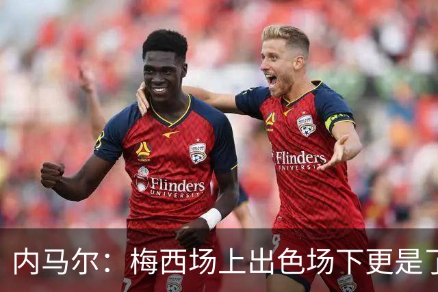 内马尔：梅西场上出色场下更是了不起，我很高兴曾与他并肩作战