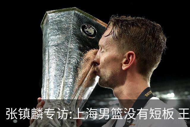 张镇麟专访:上海男篮没有短板 王哲林队长当之无愧 弗格是顶级外援